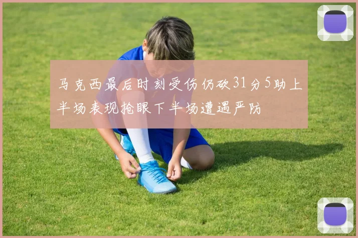 马克西最后时刻受伤仍砍31分5助上半场表现抢眼下半场遭遇严防