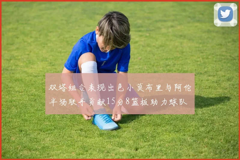 双塔组合表现出色小莫布里与阿伦半场联手贡献15分8篮板助力球队