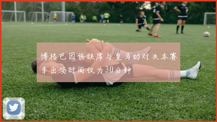 博格巴因伤缺席与皇马的对决本赛季出场时间仅为30分钟