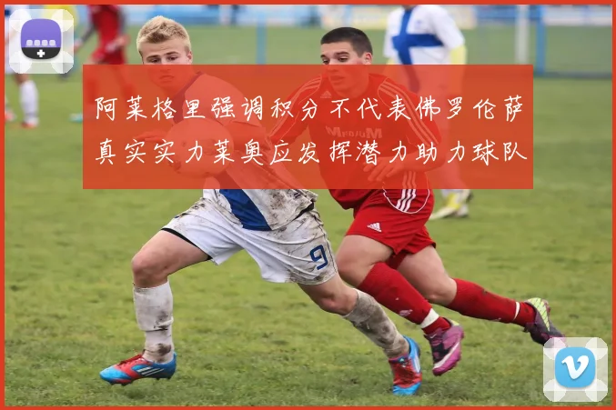 阿莱格里强调积分不代表佛罗伦萨真实实力莱奥应发挥潜力助力球队