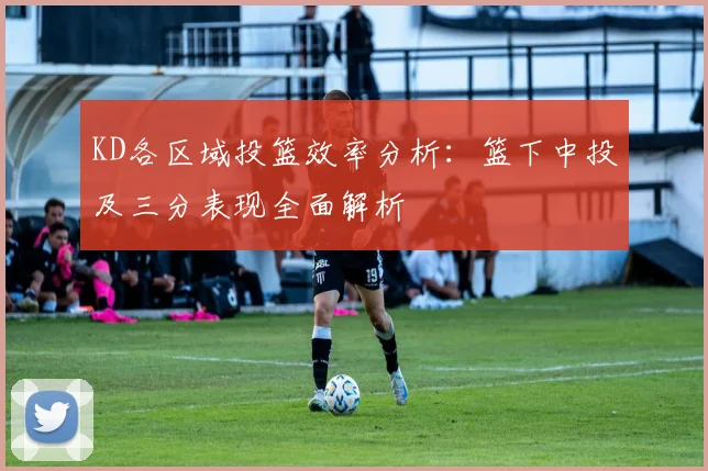 KD各区域投篮效率分析：篮下中投及三分表现全面解析