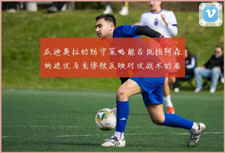 瓜迪奥拉的防守策略能否抵挡阿森纳进攻马竞惨败反映对攻战术的局限性