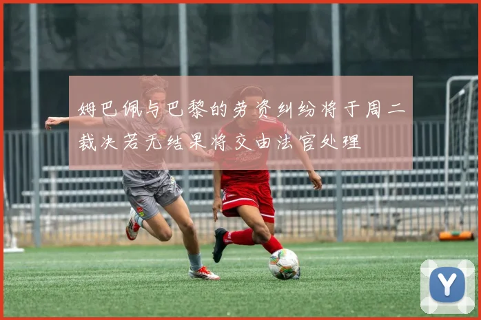 姆巴佩与巴黎的劳资纠纷将于周二裁决若无结果将交由法官处理