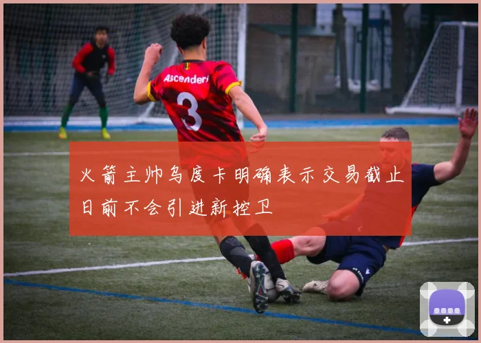 火箭主帅乌度卡明确表示交易截止日前不会引进新控卫