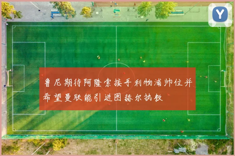 鲁尼期待阿隆索接手利物浦帅位并希望曼联能引进图赫尔执教