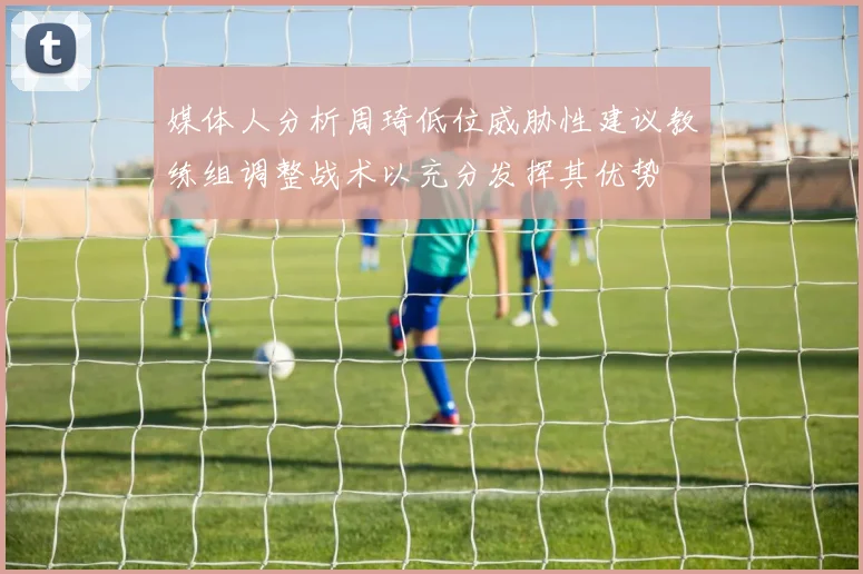 媒体人分析周琦低位威胁性建议教练组调整战术以充分发挥其优势