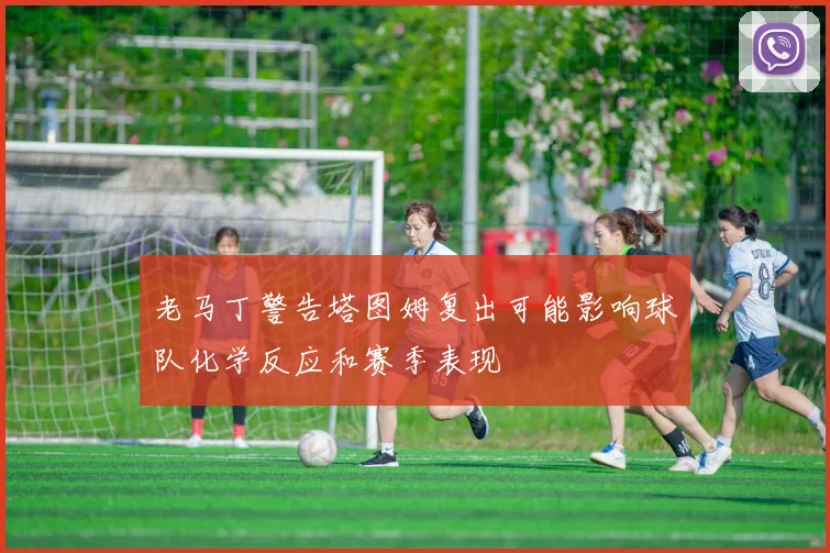 老马丁警告塔图姆复出可能影响球队化学反应和赛季表现