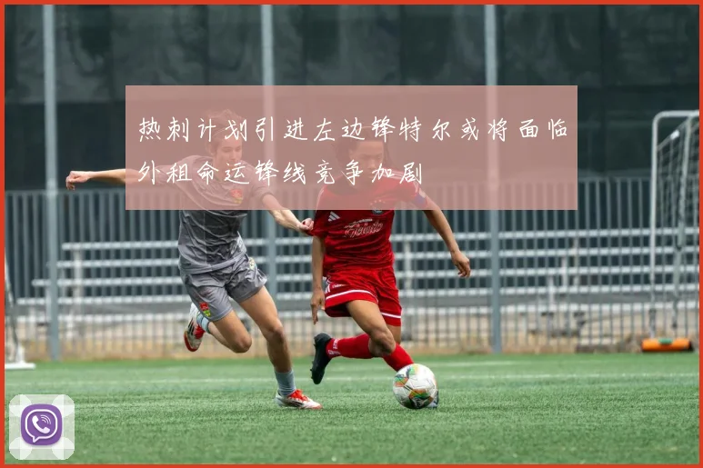 热刺计划引进左边锋特尔或将面临外租命运锋线竞争加剧
