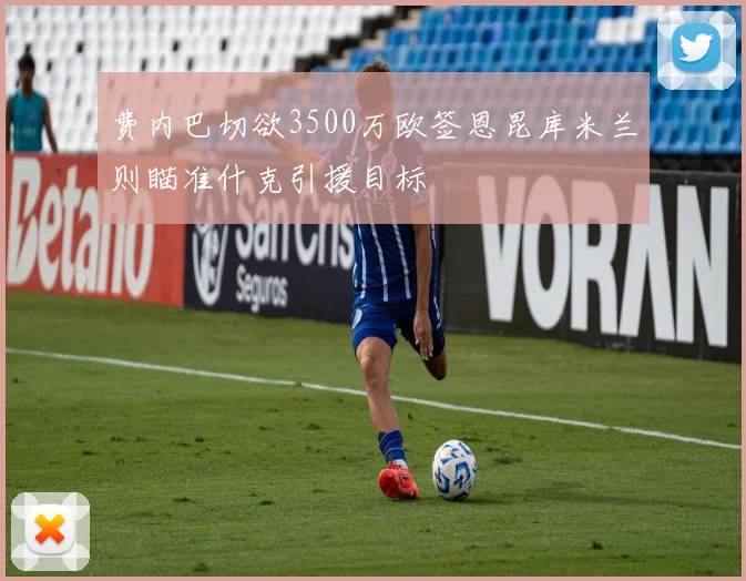 费内巴切欲3500万欧签恩昆库米兰则瞄准什克引援目标