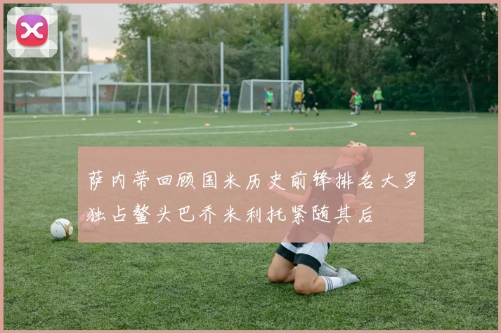 萨内蒂回顾国米历史前锋排名大罗独占鳌头巴乔米利托紧随其后