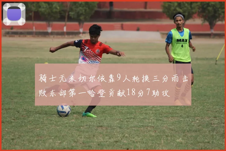 骑士无米切尔依靠9人轮换三分雨击败东部第一哈登贡献18分7助攻