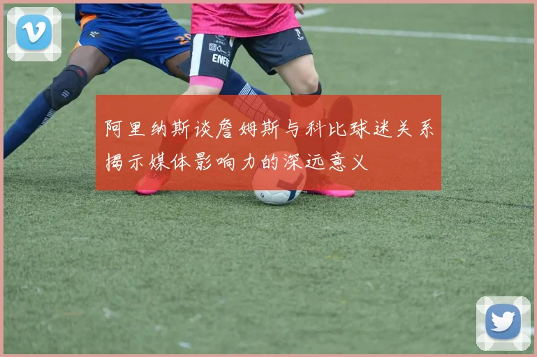 阿里纳斯谈詹姆斯与科比球迷关系揭示媒体影响力的深远意义