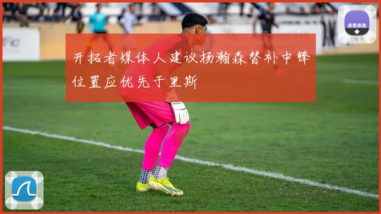 开拓者媒体人建议杨瀚森替补中锋位置应优先于里斯
