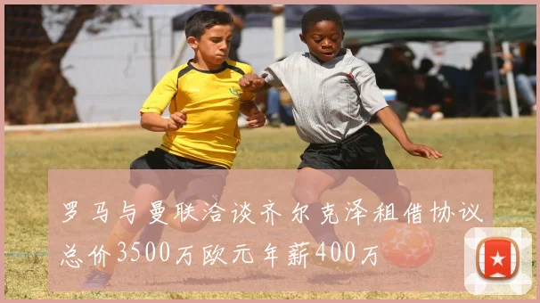 罗马与曼联洽谈齐尔克泽租借协议总价3500万欧元年薪400万