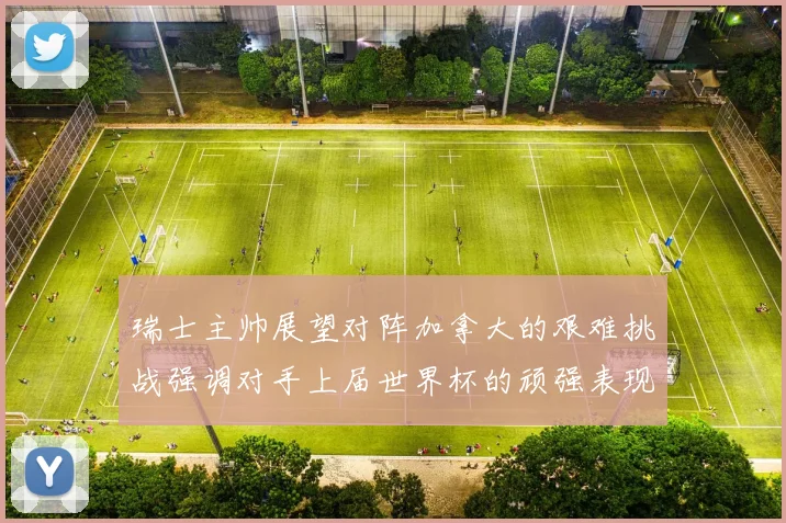 瑞士主帅展望对阵加拿大的艰难挑战强调对手上届世界杯的顽强表现