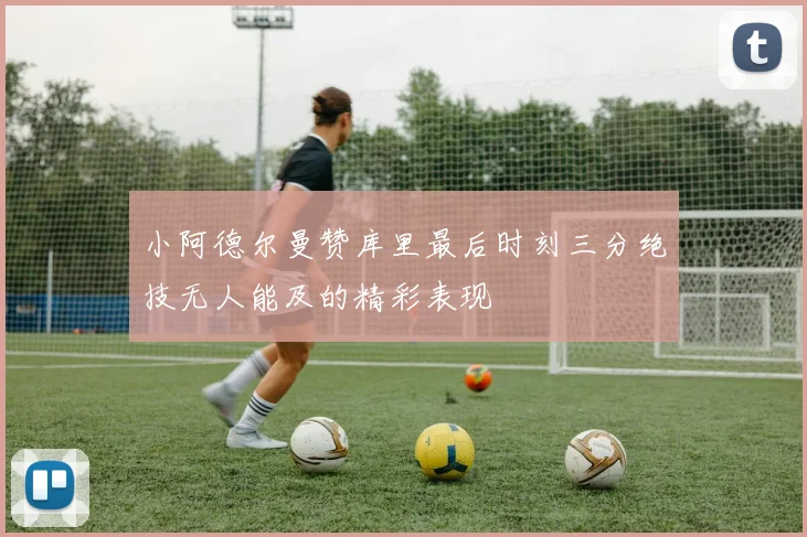小阿德尔曼赞库里最后时刻三分绝技无人能及的精彩表现