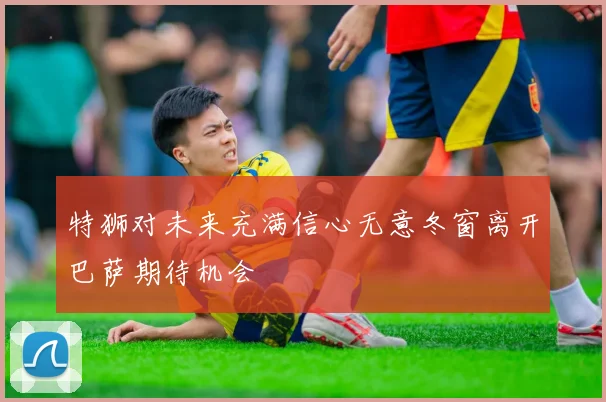 特狮对未来充满信心无意冬窗离开巴萨期待机会