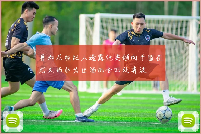 鲁加尼经纪人透露他更倾向于留在尤文而非为出场机会四处奔波
