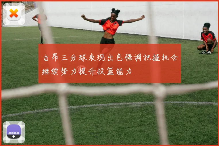 吉昂三分球表现出色强调把握机会继续努力提升投篮能力